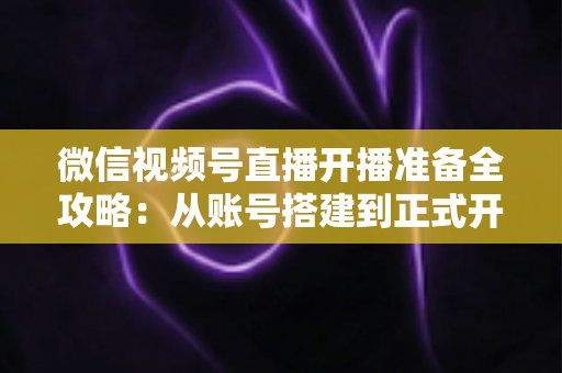 微信视频号直播开播准备全攻略:从账号搭建到正式开播的完整指南 微信视频号直播开播准备全攻略:从账号搭建到正式开播的完整指南