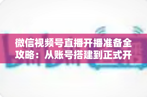 微信视频号直播开播准备全攻略：从账号搭建到正式开播的完整指南