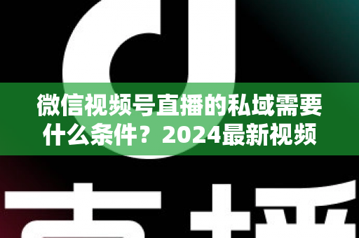 微信视频号直播的私域需要什么条件？2024最新视频号直播私域运营准入门槛与实战指南全解析
