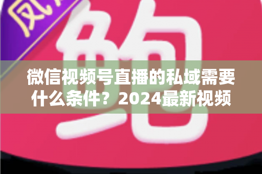 微信视频号直播的私域需要什么条件？2024最新视频号直播私域运营准入门槛与实战指南全解析