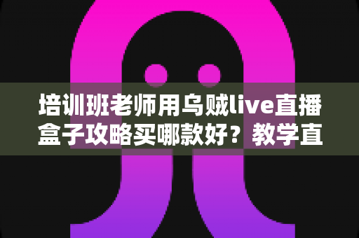 培训班老师用乌贼live直播盒子攻略买哪款好？教学直播选购指南与实用避坑技巧全解析