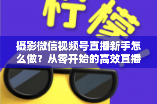 摄影微信视频号直播新手怎么做?从零开始的高效直播实战指南 摄影微信视频号直播新手怎么做?从零开始的高效直播实战指南