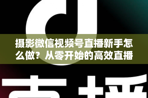 摄影微信视频号直播新手怎么做?从零开始的高效直播实战指南 摄影微信视频号直播新手怎么做?从零开始的高效直播实战指南
