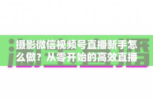 摄影微信视频号直播新手怎么做?从零开始的高效直播实战指南 摄影微信视频号直播新手怎么做?从零开始的高效直播实战指南