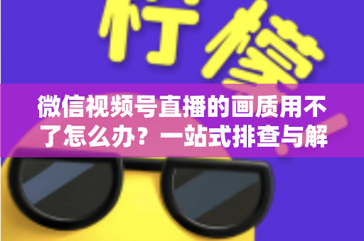 微信视频号直播的画质用不了怎么办?一站式排查与解决方案全攻略 微信视频号直播的画质用不了怎么办?一站式排查与解决方案全攻略