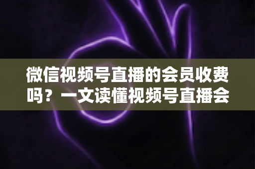微信视频号直播的会员收费吗?一文读懂视频号直播会员制度与收费标准 微信视频号直播的会员收费吗?一文读懂视频号直播会员制度与收费标准