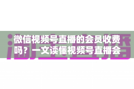 微信视频号直播的会员收费吗?一文读懂视频号直播会员制度与收费标准 微信视频号直播的会员收费吗?一文读懂视频号直播会员制度与收费标准