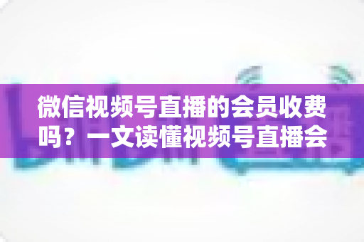 微信视频号直播的会员收费吗?一文读懂视频号直播会员制度与收费标准 微信视频号直播的会员收费吗?一文读懂视频号直播会员制度与收费标准