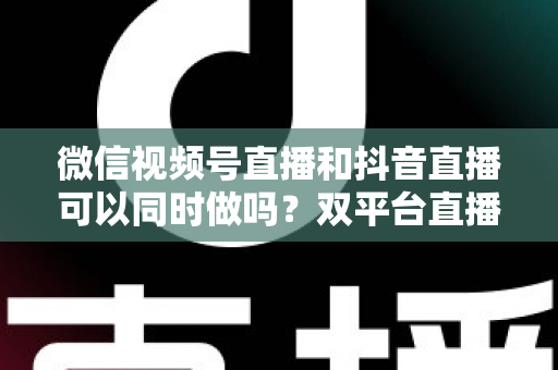 微信视频号直播和抖音直播可以同时做吗？双平台直播规则、风险与实战攻略全解析