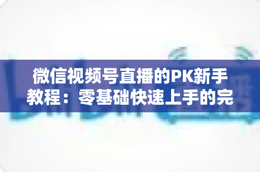 微信视频号直播的PK新手教程：零基础快速上手的完整实战指南