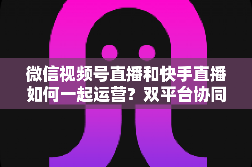 微信视频号直播和快手直播如何一起运营?双平台协同运营实战指南 微信视频号直播和快手直播如何一起运营?双平台协同运营实战指南