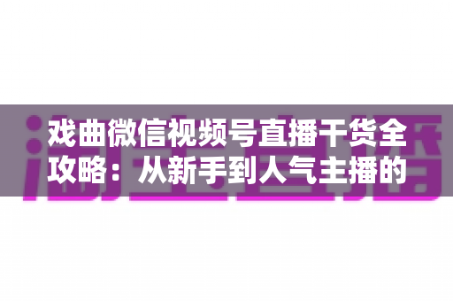 戏曲微信视频号直播干货全攻略：从新手到人气主播的实战指南
