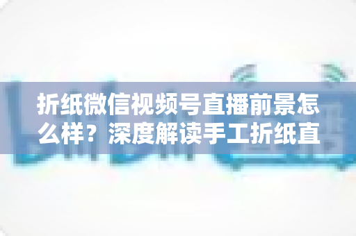 折纸微信视频号直播前景怎么样?深度解读手工折纸直播的机遇、变现路径与运营策略 折纸微信视频号直播前景怎么样?深度解读手工折纸直播的机遇、变现路径与运营策略