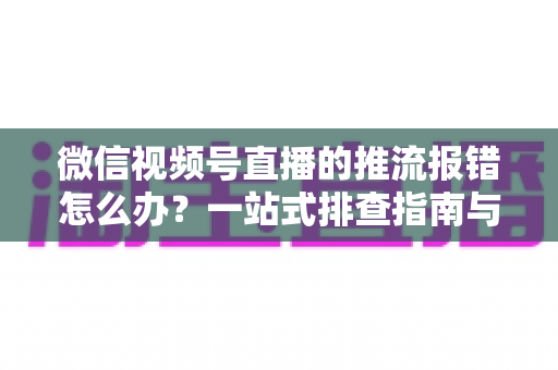 微信视频号直播的推流报错怎么办?一站式排查指南与实用解决方案全解析 微信视频号直播的推流报错怎么办?一站式排查指南与实用解决方案全解析