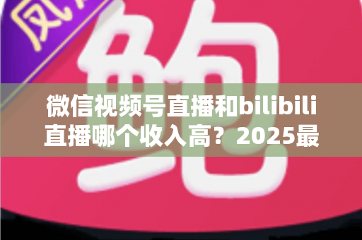 微信视频号直播和bilibili直播哪个收入高?2025最新平台收益深度对比与主播变现全攻略 微信视频号直播和bilibili直播哪个收入高?2025最新平台收益深度对比与主播变现全攻略
