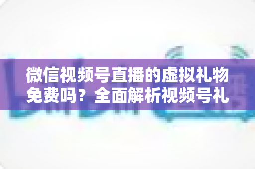 微信视频号直播的虚拟礼物免费吗？全面解析视频号礼物机制、微信豆充值与收益规则