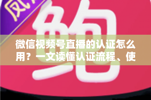 微信视频号直播的认证怎么用？一文读懂认证流程、使用方法与运营价值