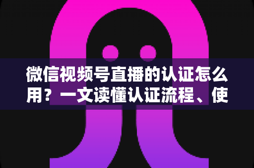 微信视频号直播的认证怎么用？一文读懂认证流程、使用方法与运营价值