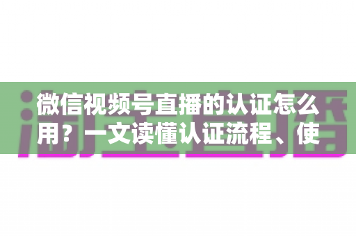 微信视频号直播的认证怎么用？一文读懂认证流程、使用方法与运营价值