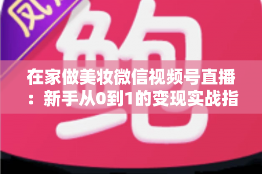 在家做美妆微信视频号直播:新手从0到1的变现实战指南 在家做美妆微信视频号直播:新手从0到1的变现实战指南