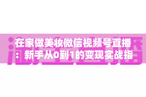 在家做美妆微信视频号直播:新手从0到1的变现实战指南 在家做美妆微信视频号直播:新手从0到1的变现实战指南