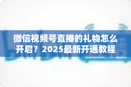 微信视频号直播的礼物怎么开启？2025最新开通教程与变现全攻略