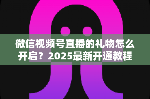 微信视频号直播的礼物怎么开启？2025最新开通教程与变现全攻略