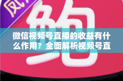 微信视频号直播的收益有什么作用？全面解析视频号直播变现的价值与意义