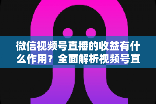 微信视频号直播的收益有什么作用？全面解析视频号直播变现的价值与意义