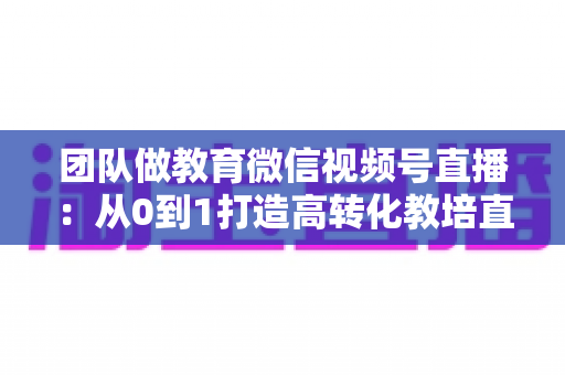 团队做教育微信视频号直播:从0到1打造高转化教培直播体系的实战指南 团队做教育微信视频号直播:从0到1打造高转化教培直播体系的实战指南