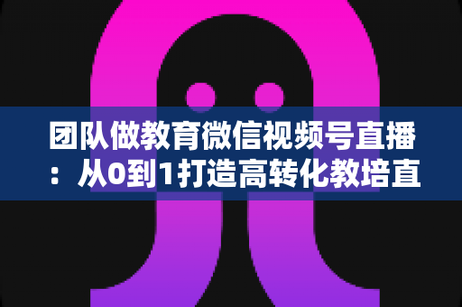 团队做教育微信视频号直播:从0到1打造高转化教培直播体系的实战指南 团队做教育微信视频号直播:从0到1打造高转化教培直播体系的实战指南