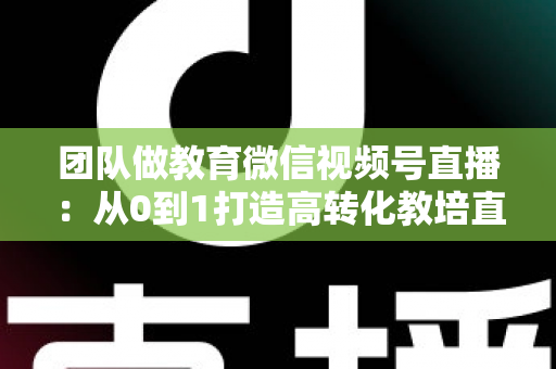 团队做教育微信视频号直播:从0到1打造高转化教培直播体系的实战指南 团队做教育微信视频号直播:从0到1打造高转化教培直播体系的实战指南