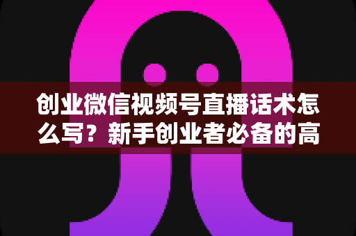 创业微信视频号直播话术怎么写？新手创业者必备的高转化直播话术全攻略