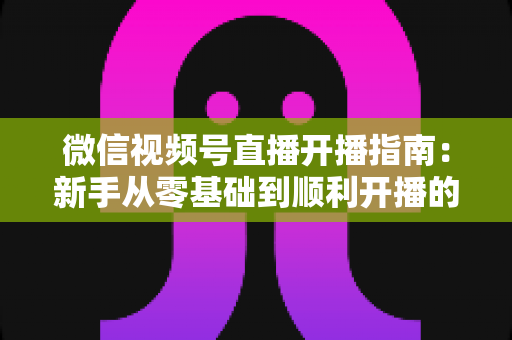 微信视频号直播开播指南:新手从零基础到顺利开播的完整实操教程 微信视频号直播开播指南:新手从零基础到顺利开播的完整实操教程