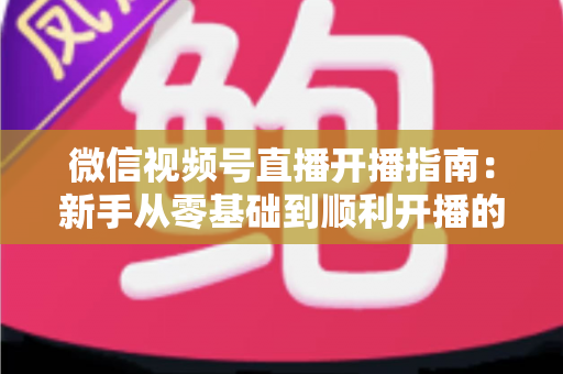 微信视频号直播开播指南:新手从零基础到顺利开播的完整实操教程 微信视频号直播开播指南:新手从零基础到顺利开播的完整实操教程