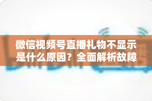 微信视频号直播礼物不显示是什么原因?全面解析故障成因与实用解决方案 微信视频号直播礼物不显示是什么原因?全面解析故障成因与实用解决方案