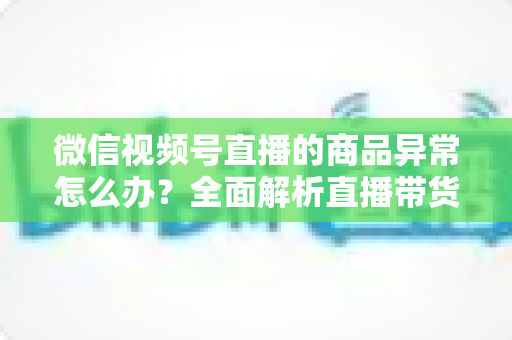 微信视频号直播的商品异常怎么办?全面解析直播带货商品异常的处理方法与预防指南 微信视频号直播的商品异常怎么办?全面解析直播带货商品异常的处理方法与预防指南