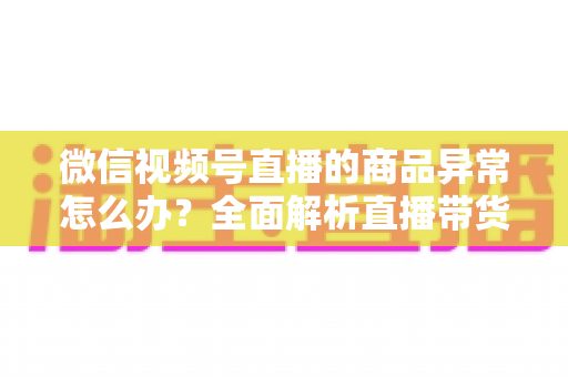 微信视频号直播的商品异常怎么办？全面解析直播带货商品异常的处理方法与预防指南