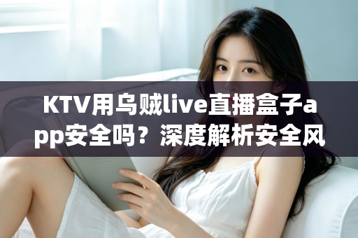 KTV用乌贼live直播盒子app安全吗？深度解析安全风险、合规要点与使用建议