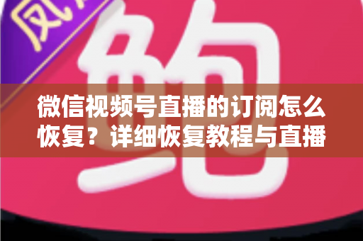 微信视频号直播的订阅怎么恢复?详细恢复教程与直播提醒管理全攻略 微信视频号直播的订阅怎么恢复?详细恢复教程与直播提醒管理全攻略
