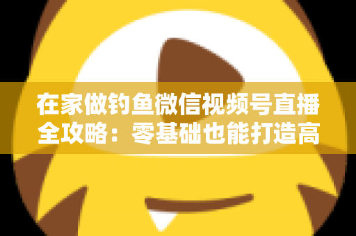 在家做钓鱼微信视频号直播全攻略：零基础也能打造高人气钓鱼直播间的实战指南