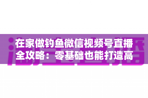 在家做钓鱼微信视频号直播全攻略：零基础也能打造高人气钓鱼直播间的实战指南