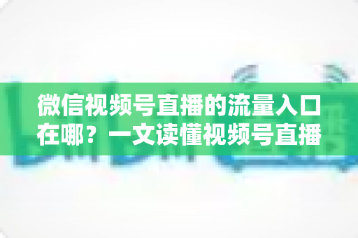 微信视频号直播的流量入口在哪?一文读懂视频号直播全渠道引流攻略 微信视频号直播的流量入口在哪?一文读懂视频号直播全渠道引流攻略