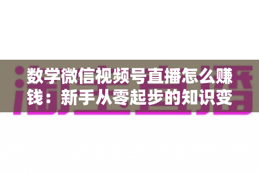 数学微信视频号直播怎么赚钱：新手从零起步的知识变现全攻略