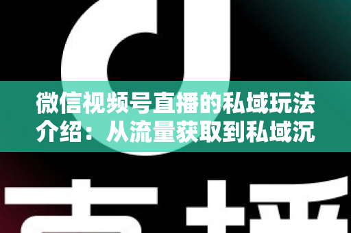 微信视频号直播的私域玩法介绍:从流量获取到私域沉淀的全链路运营指南 微信视频号直播的私域玩法介绍:从流量获取到私域沉淀的全链路运营指南