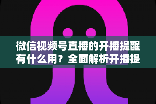 微信视频号直播的开播提醒有什么用？全面解析开播提醒功能的价值与使用技巧