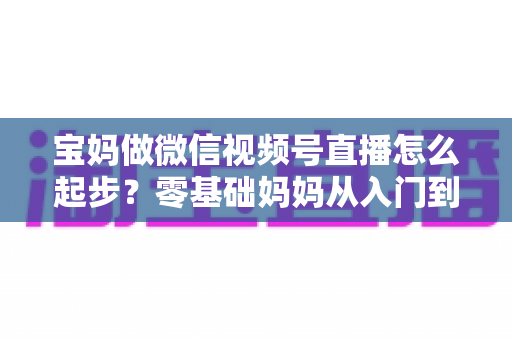 宝妈做微信视频号直播怎么起步?零基础妈妈从入门到开播的完整指南 宝妈做微信视频号直播怎么起步?零基础妈妈从入门到开播的完整指南