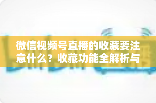微信视频号直播的收藏要注意什么？收藏功能全解析与实用避坑指南
