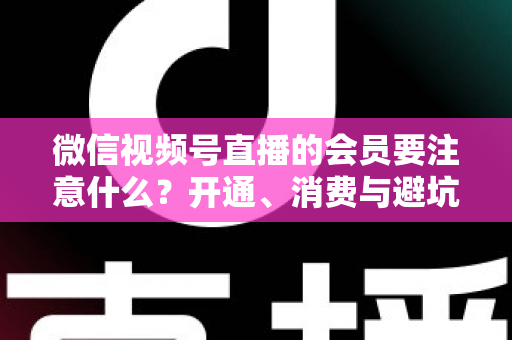 微信视频号直播的会员要注意什么?开通、消费与避坑全攻略 微信视频号直播的会员要注意什么?开通、消费与避坑全攻略