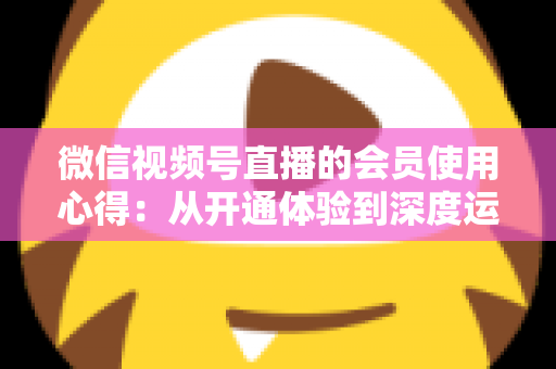 微信视频号直播的会员使用心得:从开通体验到深度运营的实战全攻略 微信视频号直播的会员使用心得:从开通体验到深度运营的实战全攻略